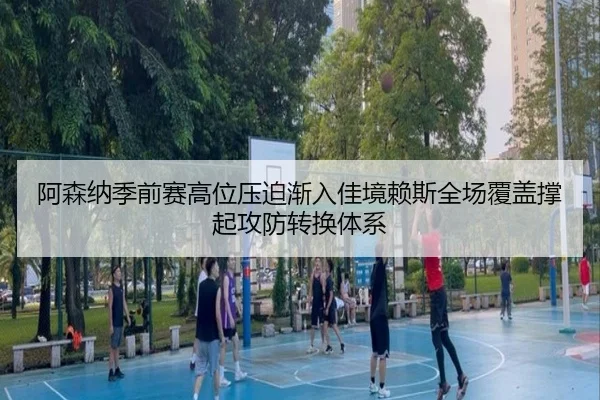 阿森纳季前赛高位压迫渐入佳境赖斯全场覆盖撑起攻防转换体系